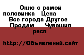 Окно с рамой половинка › Цена ­ 4 000 - Все города Другое » Продам   . Чувашия респ.